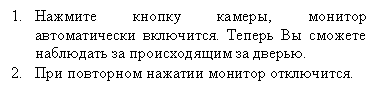 Подпись: 1.	Нажмите кнопку камеры, монитор автоматически включится. Теперь Вы сможете наблюдать за происходящим за дверью.
2.	При повторном нажатии монитор отключится.
