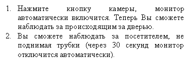 Подпись: 3.	Нажмите кнопку камеры, монитор автоматически включится. Теперь Вы сможете наблюдать за происходящим за дверью.
4.	Вы сможете наблюдать за посетителем, не поднимая трубки (через 30 секунд монитор отключится автоматически).
