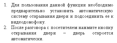 Подпись: 5.	Для пользования данной функции необходимо предварительно установить автоматическую систему открывания двери и подсоединить ее к видеодомофону.
6.	После разговора с посетителем нажмите кнопку открывания двери – дверь откроется автоматически.
