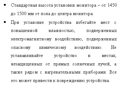 Подпись: •	Стандартная высота установки монитора – от 1450 до 1500 мм от пола до центра монитора.
•	При установке устройства избегайте мест с повышенной влажностью, подверженных электромагнитному воздействию, подверженных опасному химическому воздействию. Не устанавливайте устройство в местах, незащищенных от прямых солнечных лучей, а также рядом с нагревательными приборами. Все это может привести к повреждению устройства.
